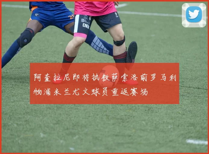 阿奎拉尼即将执教萨索洛前罗马利物浦米兰尤文球员重返赛场